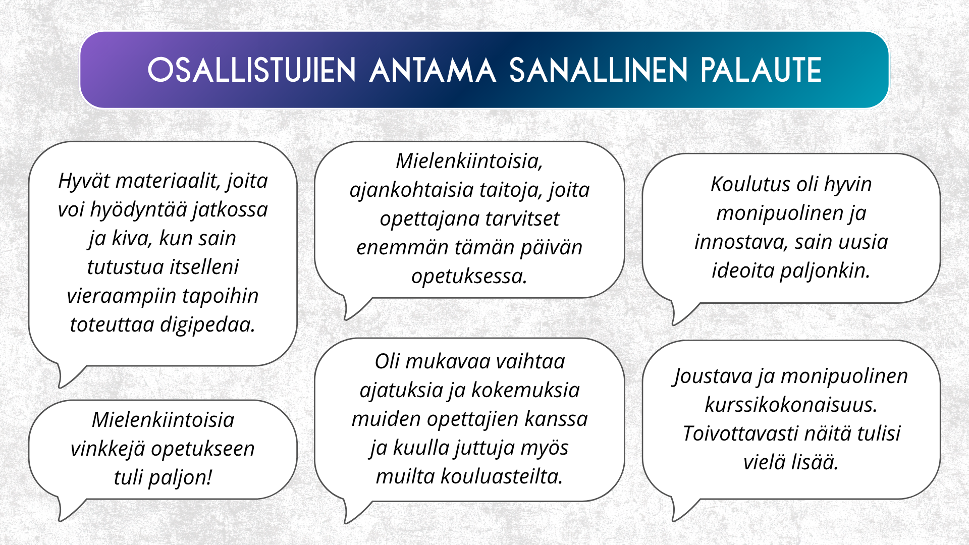 Kuva esittelee koulutukseen osallistuneiden antamaa sanallista palautetta, joka on esitetty puhekuplina. Palautteet korostavat koulutuksen monipuolisuutta, käytännön hyötyä ja innostavaa ilmapiiriä.

Osallistujat kommentoivat muun muassa seuraavaa:

“Hyvät materiaalit, joita voi hyödyntää jatkossa ja kiva, kun sain tutustua itselleni vieraampiin tapoihin toteuttaa digipeda.”

“Mielenkiintoisia, ajankohtaisia taitoja, joita opettajana tarvitset enemmän tämän päivän opetuksessa.”

“Koulutus oli hyvin monipuolinen ja innostava, sain uusia ideoita paljonkin.”

“Mielenkiintoisia vinkkejä opetukseen tuli paljon!”

“Oli mukavaa vaihtaa ajatuksia ja kokemuksia muiden opettajien kanssa ja kuulla juttuja myös muilta kouluasteilta.”

“Joustava ja monipuolinen kurssikokonaisuus. Toivottavasti näitä tulisi vielä lisää.”